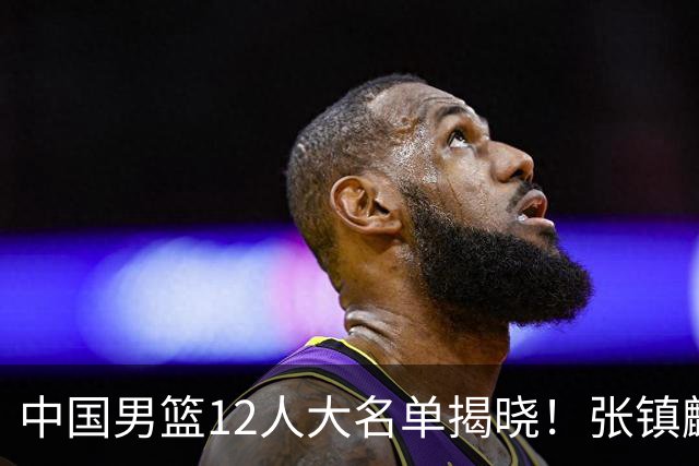 中国男篮12人大名单揭晓！张镇麟落选，崔永熙成功晋级