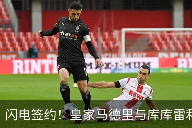 闪电签约！皇家马德里与库库雷利亚达成全面协议：西甲格局或将被重新洗牌